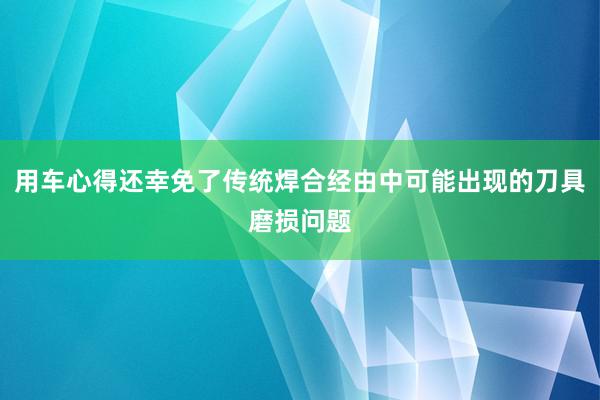 用车心得还幸免了传统焊合经由中可能出现的刀具磨损问题