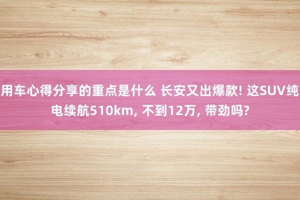 用车心得分享的重点是什么 长安又出爆款! 这SUV纯电续航510km, 不到12万, 带劲吗?