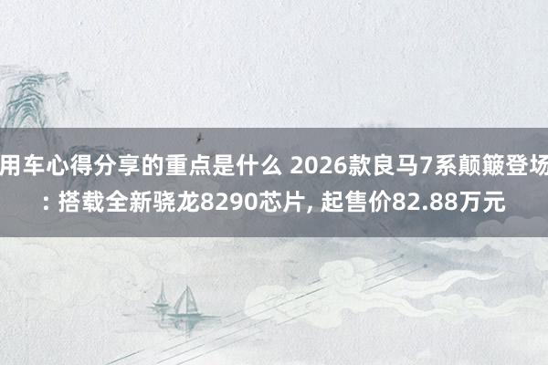 用车心得分享的重点是什么 2026款良马7系颠簸登场: 搭载全新骁龙8290芯片, 起售价82.88万元