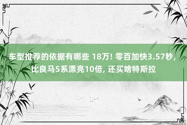 车型推荐的依据有哪些 18万! 零百加快3.57秒, 比良马5系漂亮10倍, 还买啥特斯拉