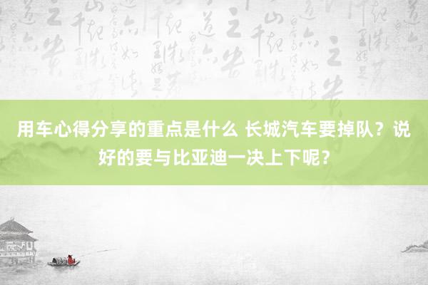 用车心得分享的重点是什么 长城汽车要掉队？说好的要与比亚迪一决上下呢？