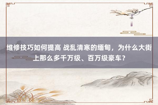 维修技巧如何提高 战乱清寒的缅甸，为什么大街上那么多千万级、百万级豪车？