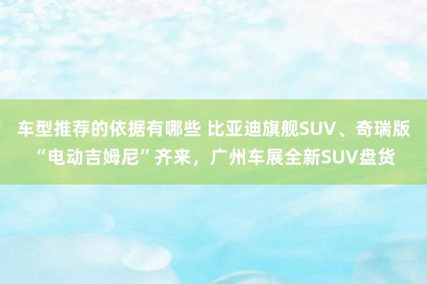 车型推荐的依据有哪些 比亚迪旗舰SUV、奇瑞版“电动吉姆尼”齐来，广州车展全新SUV盘货