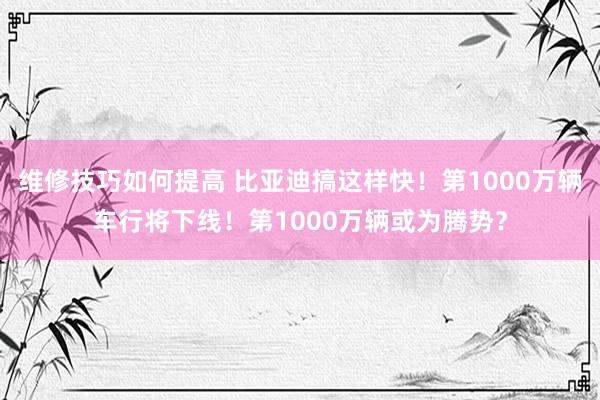 维修技巧如何提高 比亚迪搞这样快！第1000万辆车行将下线！第1000万辆或为腾势？