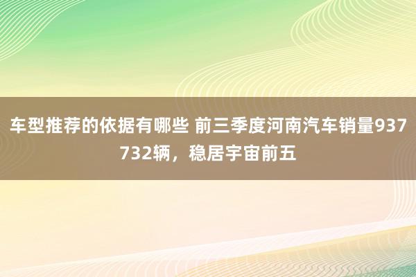 车型推荐的依据有哪些 前三季度河南汽车销量937732辆，稳居宇宙前五