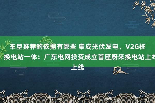 车型推荐的依据有哪些 集成光伏发电、V2G桩、换电站一体：广东电网投资成立首座蔚来换电站上线