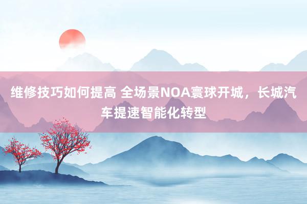 维修技巧如何提高 全场景NOA寰球开城，长城汽车提速智能化转型