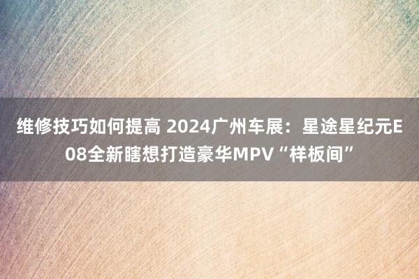 维修技巧如何提高 2024广州车展：星途星纪元E08全新瞎想打造豪华MPV“样板间”