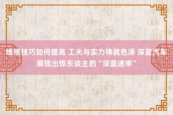 维修技巧如何提高 工夫与实力铸就色泽 深蓝汽车展现出惊东谈主的“深蓝速率”