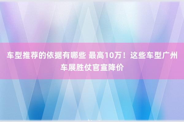 车型推荐的依据有哪些 最高10万！这些车型广州车展胜仗官宣降价