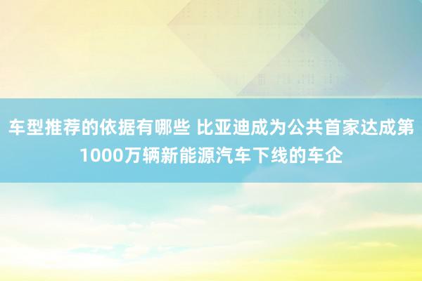 车型推荐的依据有哪些 比亚迪成为公共首家达成第1000万辆新能源汽车下线的车企