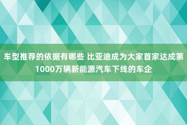 车型推荐的依据有哪些 比亚迪成为大家首家达成第1000万辆新能源汽车下线的车企