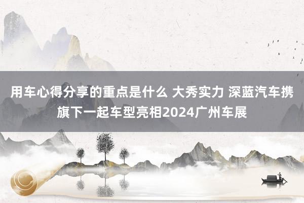 用车心得分享的重点是什么 大秀实力 深蓝汽车携旗下一起车型亮相2024广州车展