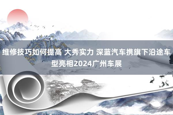 维修技巧如何提高 大秀实力 深蓝汽车携旗下沿途车型亮相2024广州车展