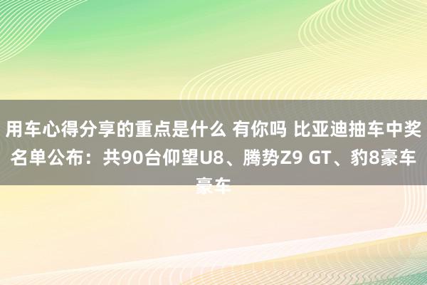 用车心得分享的重点是什么 有你吗 比亚迪抽车中奖名单公布：共90台仰望U8、腾势Z9 GT、豹8豪车