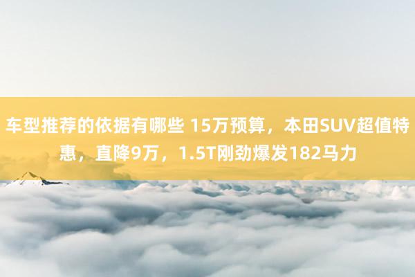 车型推荐的依据有哪些 15万预算，本田SUV超值特惠，直降9万，1.5T刚劲爆发182马力