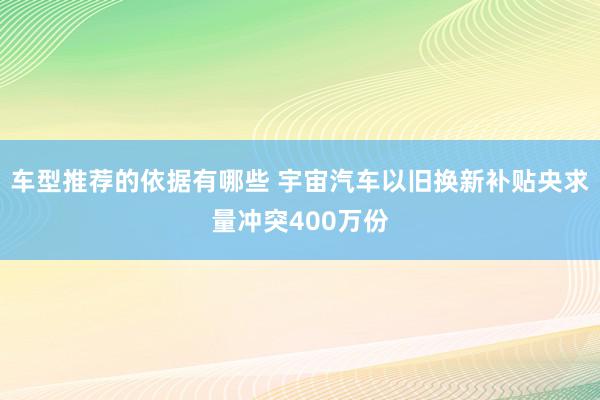 车型推荐的依据有哪些 宇宙汽车以旧换新补贴央求量冲突400万份