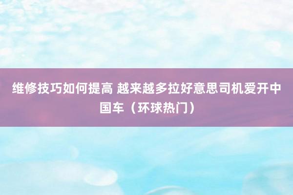 维修技巧如何提高 越来越多拉好意思司机爱开中国车（环球热门）