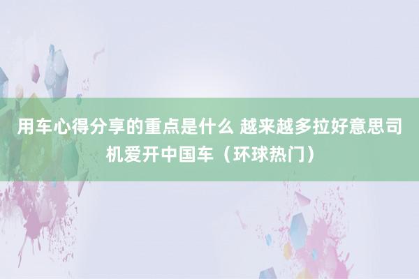 用车心得分享的重点是什么 越来越多拉好意思司机爱开中国车（环球热门）