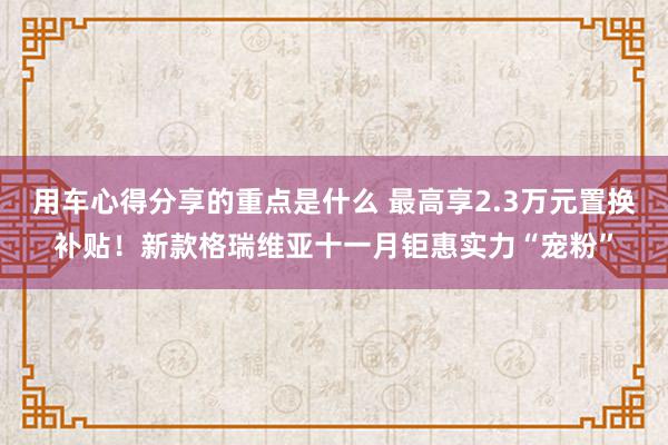 用车心得分享的重点是什么 最高享2.3万元置换补贴！新款格瑞维亚十一月钜惠实力“宠粉”