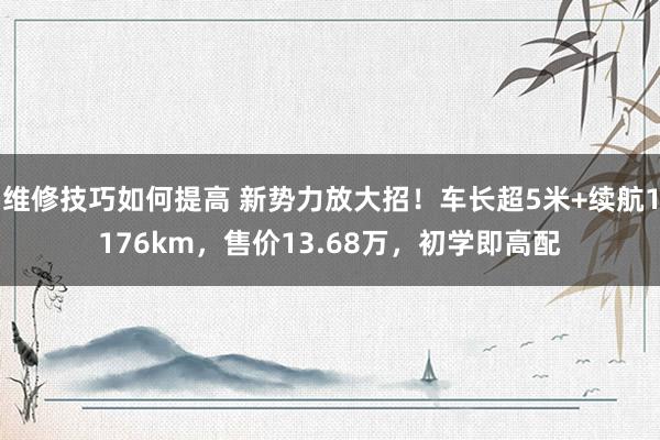 维修技巧如何提高 新势力放大招！车长超5米+续航1176km，售价13.68万，初学即高配