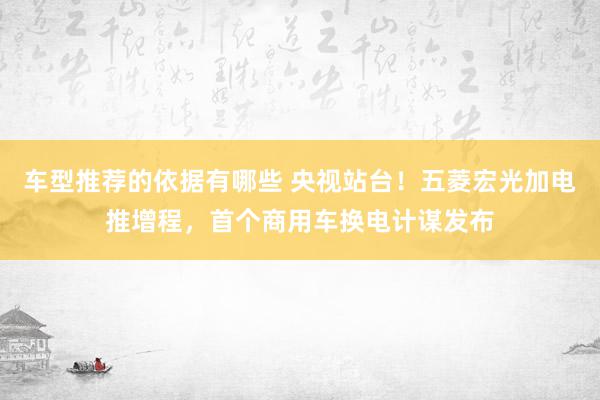 车型推荐的依据有哪些 央视站台！五菱宏光加电推增程，首个商用车换电计谋发布