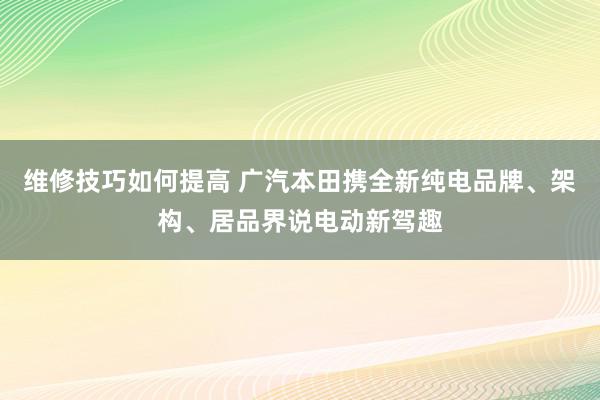 维修技巧如何提高 广汽本田携全新纯电品牌、架构、居品界说电动新驾趣