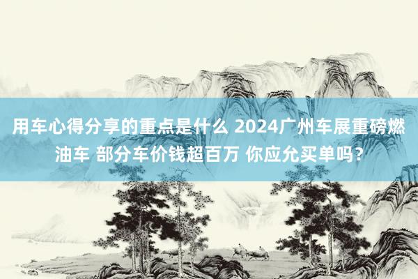 用车心得分享的重点是什么 2024广州车展重磅燃油车 部分车价钱超百万 你应允买单吗？