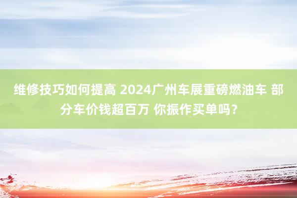 维修技巧如何提高 2024广州车展重磅燃油车 部分车价钱超百万 你振作买单吗？