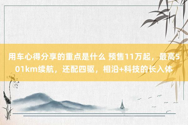 用车心得分享的重点是什么 预售11万起，最高501km续航，还配四驱，相沿+科技的长入体