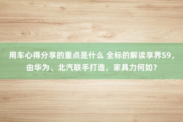 用车心得分享的重点是什么 全标的解读享界S9，由华为、北汽联手打造，家具力何如？