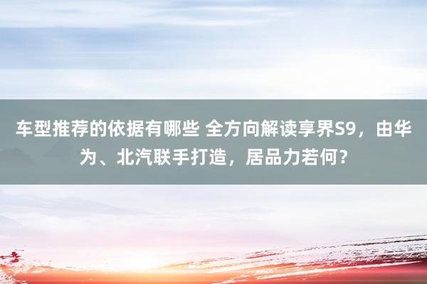 车型推荐的依据有哪些 全方向解读享界S9，由华为、北汽联手打造，居品力若何？