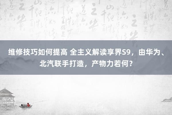 维修技巧如何提高 全主义解读享界S9，由华为、北汽联手打造，产物力若何？