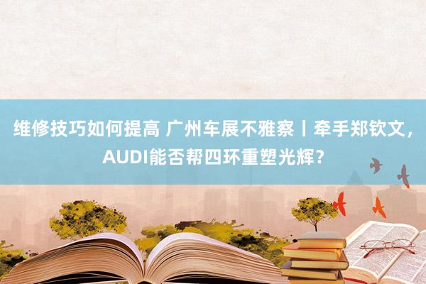 维修技巧如何提高 广州车展不雅察丨牵手郑钦文，AUDI能否帮四环重塑光辉？