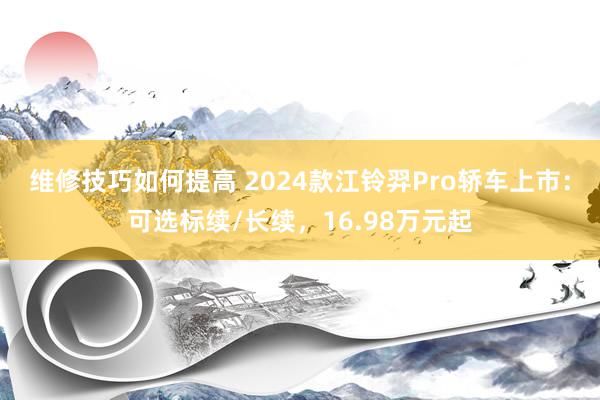 维修技巧如何提高 2024款江铃羿Pro轿车上市：可选标续/长续，16.98万元起