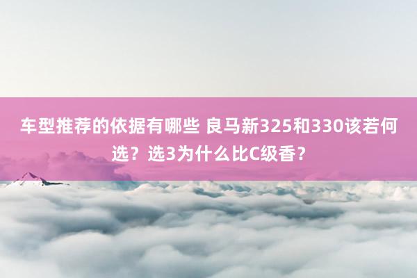 车型推荐的依据有哪些 良马新325和330该若何选？选3为什么比C级香？