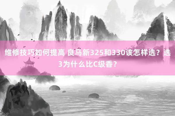 维修技巧如何提高 良马新325和330该怎样选？选3为什么比C级香？