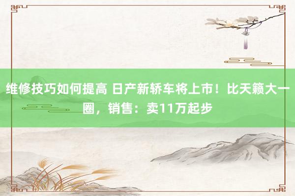 维修技巧如何提高 日产新轿车将上市！比天籁大一圈，销售：卖11万起步