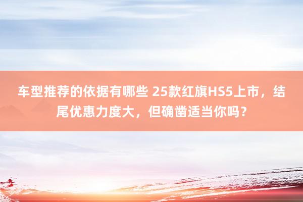 车型推荐的依据有哪些 25款红旗HS5上市，结尾优惠力度大，但确凿适当你吗？