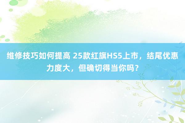 维修技巧如何提高 25款红旗HS5上市，结尾优惠力度大，但确切得当你吗？