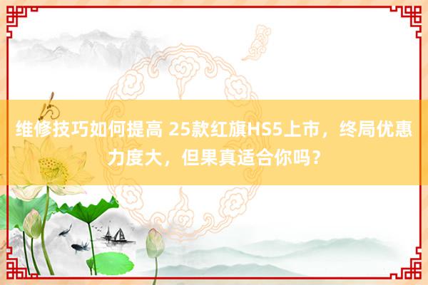 维修技巧如何提高 25款红旗HS5上市，终局优惠力度大，但果真适合你吗？