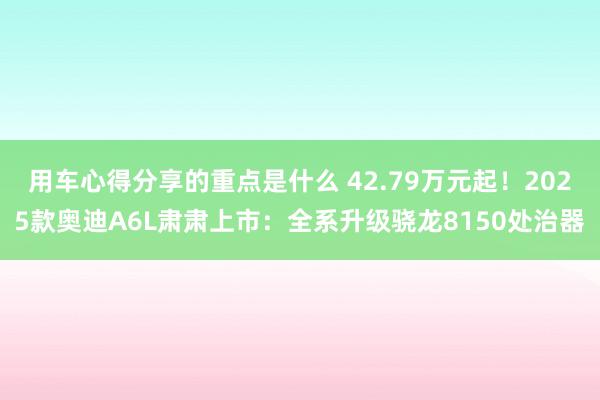 用车心得分享的重点是什么 42.79万元起！2025款奥迪A6L肃肃上市：全系升级骁龙8150处治器