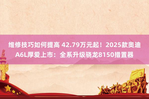 维修技巧如何提高 42.79万元起！2025款奥迪A6L厚爱上市：全系升级骁龙8150措置器