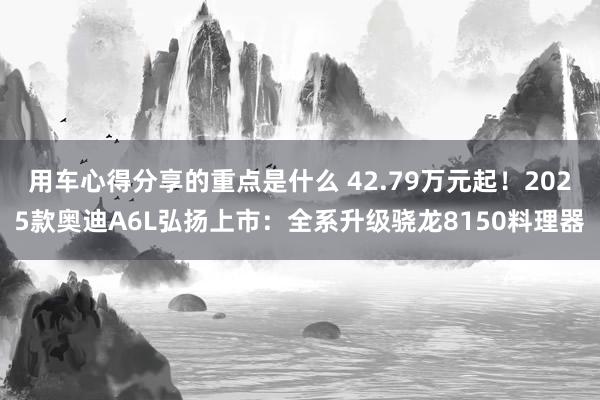 用车心得分享的重点是什么 42.79万元起！2025款奥迪A6L弘扬上市：全系升级骁龙8150料理器