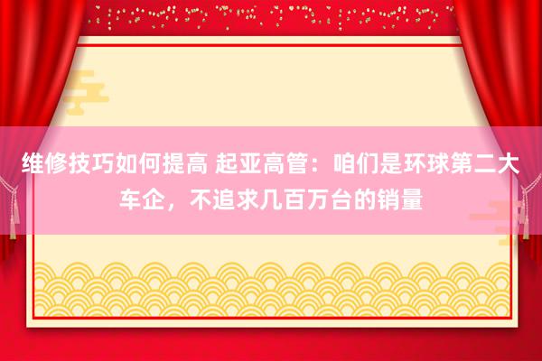 维修技巧如何提高 起亚高管：咱们是环球第二大车企，不追求几百万台的销量