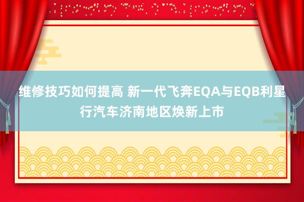 维修技巧如何提高 新一代飞奔EQA与EQB利星行汽车济南地区焕新上市