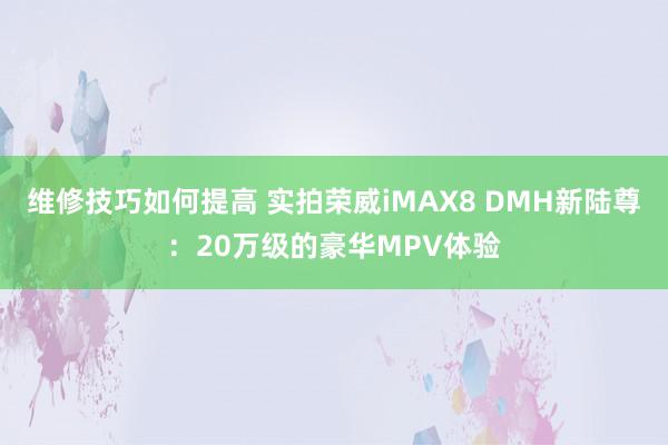 维修技巧如何提高 实拍荣威iMAX8 DMH新陆尊：20万级的豪华MPV体验