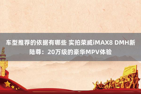 车型推荐的依据有哪些 实拍荣威iMAX8 DMH新陆尊：20万级的豪华MPV体验