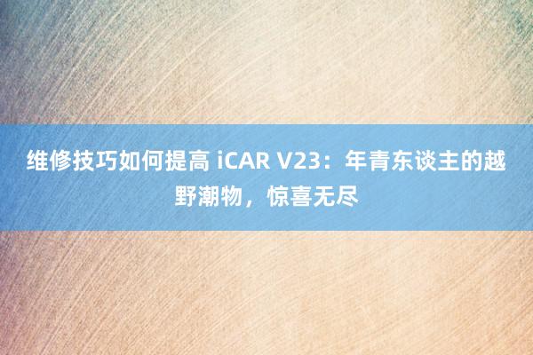 维修技巧如何提高 iCAR V23：年青东谈主的越野潮物，惊喜无尽