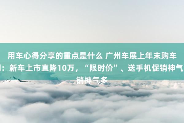 用车心得分享的重点是什么 广州车展上年末购车潮：新车上市直降10万，“限时价”、送手机促销神气多